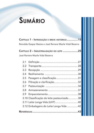 sumárIo

Capítulo 1 - Introdução e breve hIstórICo ..............15
Reinaldo Gaspar Bastos e José Raniere Mazile Vidal Bezerra


Capítulo 2 – IndustrIalIzação do leIte ...................25
José Raniere Mazile Vidal Bezerra

    2.1 Definição .....................................................27
    2.2    Transporte ................................................ 28
    2.3    Recepção ....................................................29
    2.4    Resfriamento ..............................................30
    2.5    Pesagem e classificação ..............................31
    2.6    Filtração e clarificação .................................32
    2.7    Pasteurização .............................................34
    2.8    Armazenamento .........................................37
    2.9    Empacotamento ..........................................38
    2.10   Classificação do leite pasteurizado .............38
    2.11   Leite Longa Vida (UHT) ...............................40
    2.12   Embalagens do Leite Longa Vida ...............42

referênCIas .........................................................43
 