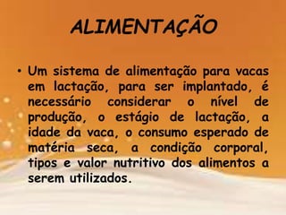 • Um sistema de alimentação para vacas
em lactação, para ser implantado, é
necessário considerar o nível de
produção, o estágio de lactação, a
idade da vaca, o consumo esperado de
matéria seca, a condição corporal,
tipos e valor nutritivo dos alimentos a
serem utilizados.
ALIMENTAÇÃO
 