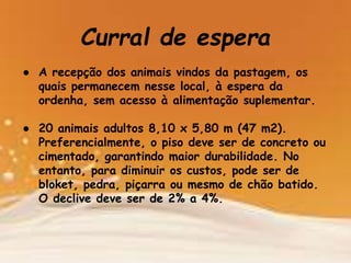 Curral de espera
● A recepção dos animais vindos da pastagem, os
quais permanecem nesse local, à espera da
ordenha, sem acesso à alimentação suplementar.
● 20 animais adultos 8,10 x 5,80 m (47 m2).
Preferencialmente, o piso deve ser de concreto ou
cimentado, garantindo maior durabilidade. No
entanto, para diminuir os custos, pode ser de
bloket, pedra, piçarra ou mesmo de chão batido.
O declive deve ser de 2% a 4%.
 