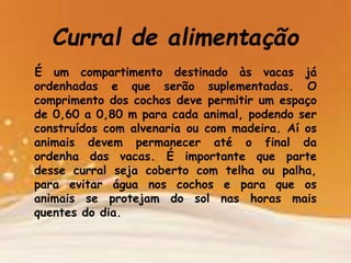 Curral de alimentação
É um compartimento destinado às vacas já
ordenhadas e que serão suplementadas. O
comprimento dos cochos deve permitir um espaço
de 0,60 a 0,80 m para cada animal, podendo ser
construídos com alvenaria ou com madeira. Aí os
animais devem permanecer até o final da
ordenha das vacas. É importante que parte
desse curral seja coberto com telha ou palha,
para evitar água nos cochos e para que os
animais se protejam do sol nas horas mais
quentes do dia.
 