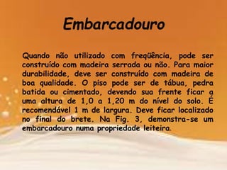 Embarcadouro
Quando não utilizado com freqüência, pode ser
construído com madeira serrada ou não. Para maior
durabilidade, deve ser construído com madeira de
boa qualidade. O piso pode ser de tábua, pedra
batida ou cimentado, devendo sua frente ficar a
uma altura de 1,0 a 1,20 m do nível do solo. É
recomendável 1 m de largura. Deve ficar localizado
no final do brete. Na Fig. 3, demonstra-se um
embarcadouro numa propriedade leiteira.
 