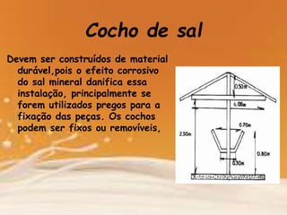 Cocho de sal
Devem ser construídos de material
durável,pois o efeito corrosivo
do sal mineral danifica essa
instalação, principalmente se
forem utilizados pregos para a
fixação das peças. Os cochos
podem ser fixos ou removíveis,
 