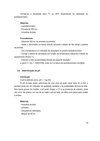 10
Corrige-se a densidade para 15 ou 20ºC dependendo da calibração do
lactodensímetro.
Materiais
- Lactodensímetro;
- Proveta de 250 mL;
- Amostras de leite.
Procedimento
- Adicionar 250 mL de amostra na proveta;
- Soltar o densímetro na forma vertical, tomando cuidado de não atingir a parede
da proveta;
- Ler a temperatura e a indicação da densidade no próprio lactodensímetro;
- Corrigir a leitura da densidade em função da temperatura utilizando a tabela do
equipamento (Anexo 1);
- Calcular o valor da densidade através da seguinte equação:
ρ (g/cm3
) = (ldc + 1000)/1000, onde: ldc é a leitura do lactodensímetro corrigida.
2.6 Determinação do pH
Introdução
O pH é definido como: pH = - log [H+
].
O pH do leite recém ordenhado de uma vaca sã pode variar entre 6,4 a 6,8, e
também pode ser um indicador da qualidade sanitária e da estabilidade térmica do leite.
Nos casos graves de mastite, o pH pode chegar a 7,5 e na presença de colostro, pode
cair a 6,0. Na prática, em vez de se medir o pH do leite, se utiliza uma prova para avaliar
a acidez.
Materiais
- Amostras de leite;
- pHmetro;
- Soluções de calibração;
- Béquer de 50 mL.
 