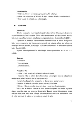 11
Procedimento
- Calibrar o pHmetro com as soluções padrão pHs 4,0 e 7,0;
- Coletar cerca de 20 mL de amostra de leite, inserir o sensor e iniciar a leitura;
- Obter o valor de pH após sua estabilização.
2.7 Crioscopia
Introdução
O índice crioscópico é um importante parâmetro analítico utilizado para determinar
a qualidade físico-química do leite. É uma medida diretamente ligada ao extrato seco do
leite, mais especificamente em relação a presença da lactose e cloretos (Becchi, 2001).
É passível de alteração principalmente mediante fraude. A adição de água ao
leite, como mecanismo de fraude, para aumento do volume, altera os valores de
crioscopia. Em virtude disto, a crioscopia é utilizada como medida de desclassificação de
leites (Becchi, 2001).
O ponto de congelamento do leite integral normal pode variar de –0,55ºC a –
0,53ºC.
Materiais
- Crioscópio;
- Vidro para teste;
- Amostras de leite.
Procedimento
- Pipetar 2,5 mL da amostra de leite no vidro de provas;
- Instalar o vidro no orifício de resfriamento e acionar para baixo o cabeçote do
equipamento até encaixar no vidro contendo amostra;
- Ler a indicação do índice crioscópico no display após o sinal sonoro;
- Levantar o cabeçote e limpar o sensor com lenço de papel;
- Retirar o vidro de amostra, lavar com água e secar com lenço de papel.
Obs: Caso a amostra contida no vidro estiver congelada no sensor, aguarde
alguns segundos para que a mesma descongele. Quando ocorrer intervalos de tempo
maiores entre um e outro teste, coloque um vidro vazio no orifício de resfriamento a fim
de evitar a entrada de sujeira ou formação de cristais de gelo.
 