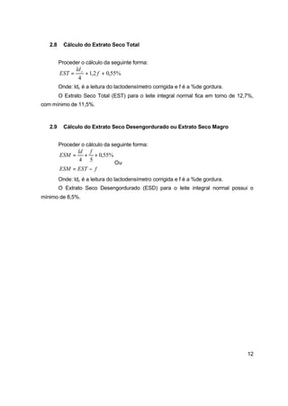 12
2.8 Cálculo do Extrato Seco Total
Proceder o cálculo da seguinte forma:
%55,02,1
4
++= f
ld
EST c
Onde: ldc é a leitura do lactodensímetro corrigida e f é a %de gordura.
O Extrato Seco Total (EST) para o leite integral normal fica em torno de 12,7%,
com mínimo de 11,5%.
2.9 Cálculo do Extrato Seco Desengordurado ou Extrato Seco Magro
Proceder o cálculo da seguinte forma:
%55,0
54
++=
fld
ESM
Ou
fESTESM −=
Onde: ldc é a leitura do lactodensímetro corrigida e f é a %de gordura.
O Extrato Seco Desengordurado (ESD) para o leite integral normal possui o
mínimo de 8,5%.
 