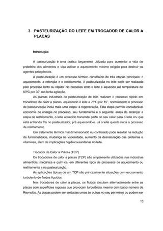 13
3 PASTEURIZAÇÃO DO LEITE EM TROCADOR DE CALOR A
PLACAS
Introdução
A pasteurização é uma prática largamente utilizada para aumentar a vida de
prateleira dos alimentos e visa aplicar o aquecimento mínimo exigido para destruir os
agentes patogênicos.
A pasteurização é um processo térmico constituído de três etapas principais: o
aquecimento, a retenção e o resfriamento. A pasteurização no leite pode ser realizada
pelo processo lento ou rápido. No processo lento o leite é aquecido até temperatura de
63ºC por 30’ sob lenta agitação.
As plantas industriais de pasteurização de leite realizam o processo rápido em
trocadores de calor a placas, aquecendo o leite a 75ºC por 15’’, normalmente o processo
de pasteurização inclui mais uma etapa: a regeneração. Esta etapa permite considerável
economia de energia no processo, seu fundamento é o seguinte: antes de alcançar a
etapa de resfriamento, o leite aquecido transmite parte do seu calor para o leite cru que
está entrando frio no pasteurizador, pré aquecendo-o. Já o leite quente inicia o processo
de resfriamento.
Um tratamento térmico mal dimensionado ou controlado pode resultar na redução
da funcionalidade, mudança na viscosidade, aumento da desnaturação das proteínas e
vitaminas, além de implicações higiênico-sanitárias no leite.
Trocador de Calor a Placas (TCP)
Os trocadores de calor a placas (TCP) são amplamente utilizados nas indústrias
alimentícia, mecânica e química, em diferentes tipos de processos de aquecimento ou
resfriamento e na pasteurização.
As aplicações típicas de um TCP são principalmente situações com escoamento
turbulento de fluidos líquidos.
Nos trocadores de calor a placas, os fluidos circulam alternadamente entre as
placas com superfícies rugosas que provocam turbulência mesmo com baixo número de
Reynolds. As placas podem ser soldadas umas às outras no seu perímetro ou podem ser
 