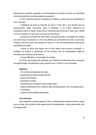 14
separadas por gaxetas, apertadas nas extremidades do trocador de calor por intermédio
de eixos passantes com extremidades rosqueadas.
O TCP apresenta algumas vantagens em relação a outros tipos de trocadores de
calor, são elas:
- coeficiente de filme do trocador de calor é muito alto o que permite que os
equipamentos sejam compactos, leves e eficientes a um menor diferencial de
temperatura entre os fluidos, desta forma, sua performance térmica é maior que a obtida
com os trocadores de calor tubo e carcaça convencionais;
- as placas do trocador de calor podem ser padronizadas; a vantagem em relação
aos outros tipos de trocador é o fato de poderem ser produzidos em série, já que cada
unidade é flexível quanto aos arranjos de fluxos e o seu dimensionamento depende da
quantidade de placas;
- ambos os lados das placas são de fácil acesso para limpeza e inspeção. A
facilidade de limpeza e sanitização vai de encontro com as necessidades higiênico-
sanitárias das indústrias de alimentos;
- há possibilidade de recuperação de energia.
Os TCPs são amplamente utilizados nas indústrias de alimentos para o processo
de pasteurização, principalmente para produtos como o leite e o suco de laranja.
Materiais
- 50 L de leite armazenado em latão;
- planta piloto de pasteurização de leite;
- tanque encamisado;
- termômetro martelo;
- recipiente para recepção do leite pasteurizado;
- frascos esterilizados para coleta do leite homogeneizado e não homogeneizado;
- envasadora;
- bobina de filme plástico pigmentado.
Procedimento
Será realizado a pasteurização do leite cru integral pelos processos lento e rápido
para se obter dois produtos: leite pasteurizado homogeneizado e leite pasteurizado não
homogeneizado.
 