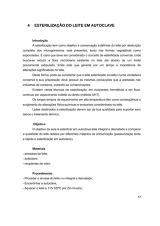 17
4 ESTERILIZAÇÃO DO LEITE EM AUTOCLAVE
Introdução
A esterilização tem como objetivo a conservação indefinida do leite por destruição
completa dos microgranismos nele presentes, tanto nas formas vegetativas como
esporuladas. É claro que deve ser considerado o conceito de esterilidade comercial, onde
busca-se reduzir a flora microbiana existente no leite até abaixo de um limite
previamente estipulado, limite este que garanta por um tempo a inexistência de
alterações significativas no leite.
Desta forma, pode-se considerar que o leite esterilizado constitui numa verdadeira
conserva e sua preparação deve possuir as mesmas precauções que a adotadas nas
indústrias de conserva, evitando-se contaminações.
Existem várias técnicas de esterilização: em recipientes herméticos e em fluxo
contínuo por aquecimento indireto ou direto (método UHT).
Os longos tempos de aquecimento em alta temperatura têm como conseqüência o
surgimento de alterações físico-químicas e sensoriais consideráveis no leite.
Leites destinados a esterilização devem ser de boa qualidade para suportar sem
danos o tratamento térmico.
Objetivo
O objetivo da aula é esterilizar em autoclave leite integral e desnatado e comparar
a qualidade do leite obtidos por diferentes métodos de conservação (pasteurização lenta
e rápida e esterilização em autoclave).
Materiais
- amostras de leite;
- autoclave;
- recipientes de vidro;
Procedimento
- Proceder o envase do leite cru integral e desnatado;
- Encaminhar a autoclave;
- Aquecer o leite a 115-120ºC por 20 minutos.;
 
