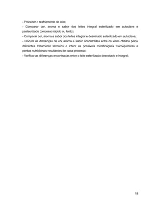 18
- Proceder o resfriamento do leite;
- Comparar cor, aroma e sabor dos leites integral esterilizado em autoclave e
pasteurizado (processo rápido ou lento);
- Comparar cor, aroma e sabor dos leites integral e desnatado esterilizado em autoclave;
- Discutir as diferenças de cor aroma e sabor encontradas entre os leites obtidos pelos
diferentes tratamento térmicos e inferir as possíveis modificações físico-químicas e
perdas nutricionais resultantes de cada processo;
- Verificar as diferenças encontradas entre o leite esterilizado desnatado e integral;
 