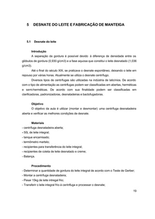19
5 DESNATE DO LEITE E FABRICAÇÃO DE MANTEIGA
5.1 Desnate do leite
Introdução
A separação da gordura é possível devido à diferença de densidade entre os
glóbulos de gordura (0,930 g/cm3) e a fase aquosa que constitui o leite desnatado (1,036
g/cm3).
Até o final do século XIX, se praticava o desnate espontâneo, deixando o leite em
repouso por várias horas. Atualmente se utiliza o desnate centrífugo.
Diversos tipos de centrífugas são utilizadas na indústria de laticínios. De acordo
com o tipo de alimentação as centrífugas podem ser classificadas em abertas, herméticas
e semi-herméticas. De acordo com sua finalidade podem ser classificadas em
clarificadoras, padronizadoras, desnatadeiras e bactofugadoras.
Objetivo
O objetivo da aula é utilizar (montar e desmontar) uma centrífuga desnatadeira
aberta e verificar as melhores condições de desnate.
Materiais
- centrífuga desnatadeira aberta;
- 50L de leite integral;
- tanque encamisado;
- termômetro martelo;
- recipientes para transferência do leite integral;
- recipientes de coleta de leite desnatado e creme;
- Balança.
Procedimento
- Determinar a quantidade de gordura do leite integral de acordo com o Teste de Gerber;
- Montar a centrífuga desnatadeira;
- Pesar 15kg de leite intregal frio;
- Transferir o leite integral frio à centrífuga e processar o desnate;
 