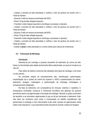 20
- Coletar a amostra de leite desnatado e verificar o teor de gordura de acordo com o
Teste de Gerber;
- Aquecer o leite em tanque encamisado até 40ºC;
- Pesar 15 kg de leite intregral aquecido;
- Transferir o leite integral aquecido à centrífuga e processar o desnate;
- Coletar a amostra de leite desnatado e verificar o teor de gordura de acordo com o
Teste de Gerber;
- Aquecer o leite em tanque encamisado até 60ºC;
- Pesar 15 kg de leite intregal aquecido;
- Transferir o leite integral aquecido à centrífuga e processar o desnate;
- Coletar a amostra de leite desnatado e verificar o teor de gordura de acordo com o
Teste de Gerber;
- Coletar e pesar o leite desnatado e o creme obtido para cálculo de rendimento;
5.2 Fabricação de Manteiga
Introdução
Entende-se por manteiga o produto resultante do batimento do creme de leite
fresco ou fermentado pela adição de fermento lático selecionado, ao qual se incorpore ou
não sal.
Para efeito de destino comercial são adotados dois tipos de manteiga: a de mesa
e a de cozinha.
As principais etapas do processamento são: classificação, padronização,
neutralização (se a acidez do creme for superior a 18ºD) a pasteurização do creme;
batimento, lavagem, malaxagem e padronização da manteiga; embalagem e
armazenamento refrigerado.
Na fase do batimento, em conseqüência de choques violentos e repetidos, à
temperatura controlada, rompe-se a membrana envoltória dos glóbulos de gordura
permitindo assim sua aglomeração e formação da manteiga. Quando os grãos aumentam
de tamanho e se encontram aglomerados é que se dá por terminado o batimento. Este
não deve ser excessivo para evitar a incorporação do leitelho (substâncias não
gordurosas) à manteiga e nem interrompida muito cedo, quando os aglomerados ainda
estão muito pequenos, o que acarretaria perda de gordura durante a etapa de lavagem.
 