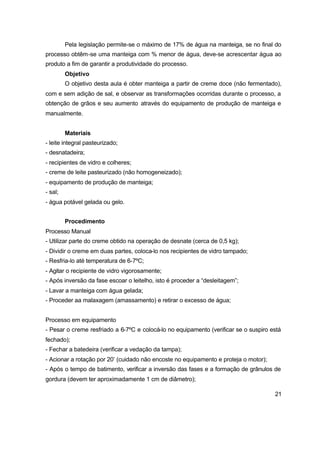 21
Pela legislação permite-se o máximo de 17% de água na manteiga, se no final do
processo obtêm-se uma manteiga com % menor de água, deve-se acrescentar água ao
produto a fim de garantir a produtividade do processo.
Objetivo
O objetivo desta aula é obter manteiga a partir de creme doce (não fermentado),
com e sem adição de sal, e observar as transformações ocorridas durante o processo, a
obtenção de grãos e seu aumento através do equipamento de produção de manteiga e
manualmente.
Materiais
- leite integral pasteurizado;
- desnatadeira;
- recipientes de vidro e colheres;
- creme de leite pasteurizado (não homogeneizado);
- equipamento de produção de manteiga;
- sal;
- água potável gelada ou gelo.
Procedimento
Processo Manual
- Utilizar parte do creme obtido na operação de desnate (cerca de 0,5 kg);
- Dividir o creme em duas partes, coloca-lo nos recipientes de vidro tampado;
- Resfria-lo até temperatura de 6-7ºC;
- Agitar o recipiente de vidro vigorosamente;
- Após inversão da fase escoar o leitelho, isto é proceder a “desleitagem”;
- Lavar a manteiga com água gelada;
- Proceder aa malaxagem (amassamento) e retirar o excesso de água;
Processo em equipamento
- Pesar o creme resfriado a 6-7ºC e colocá-lo no equipamento (verificar se o suspiro está
fechado);
- Fechar a batedeira (verificar a vedação da tampa);
- Acionar a rotação por 20’ (cuidado não encoste no equipamento e proteja o motor);
- Após o tempo de batimento, verificar a inversão das fases e a formação de grânulos de
gordura (devem ter aproximadamente 1 cm de diâmetro);
 