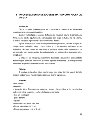 23
6 PROCESSAMENTO DE IOGURTE BATIDO COM POLPA DE
FRUTA
Introdução
Depois do queijo, o iogurte pode ser considerado o produto lácteo fermentado
mais importante no mercado brasileiro.
Existem muitos tipos de iogurtes de fabricação industrial: iogurte de consistência
firme, iogurte batido, iogurte líquido, aromatizados, com polpa de frutas, etc. No entanto,
a mistura básica de ingredientes é essencialmente a mesma.
Iogurte é um produto lácteo obtido pela fermentação láctica, através da ação de
Streptococcus salivarius subsp thermophillus e do Lactobacillus debrueckii subsp
bulgaricus, do leite integral ou desnatado e produtos lácteos (leite pasteurizado ou
concentrado) com ou sem adição de opcionais (leite em pó integral ou desnatado, soro
em pó, etc).
O leite pode ser integral ou parcialmente desnatado e deve ser de boa qualidade
bacteriológica, isento de antibióticos ou outros agentes microbianos. Os microrganismos
inoculados ao produto devem ser viáveis e abundantes.
Objetivo
O objetivo desta aula é obter iogurte batido com polpa de fruta a partir de leite
integral, e observar as transformações ocorridas durante o processo.
Materiais
- leite integral ;
- iogurteira;
- fermento lático Streptococcus salivarius subsp thermophillus e do Lactobacillus
debrueckii subsp bulgaricus – cultura liofilizada concentrada;
- leite em pó integral;
- polpa de fruta;
- açúcar;
- Butirômetro de Gerber para leite;
- Pipeta volumétrica de 11 mL;
- Pipeta graduada de 1 mL e 10 mL;
 