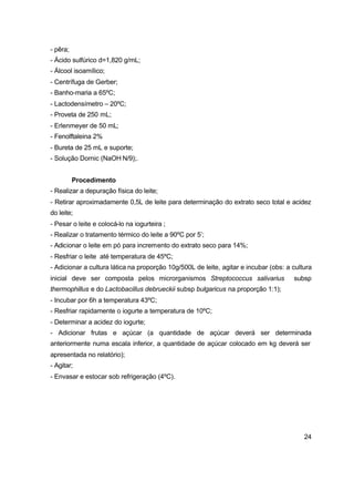 24
- pêra;
- Ácido sulfúrico d=1,820 g/mL;
- Álcool isoamílico;
- Centrífuga de Gerber;
- Banho-maria a 65ºC;
- Lactodensímetro – 20ºC;
- Proveta de 250 mL;
- Erlenmeyer de 50 mL;
- Fenolftaleina 2%
- Bureta de 25 mL e suporte;
- Solução Dornic (NaOH N/9);.
Procedimento
- Realizar a depuração física do leite;
- Retirar aproximadamente 0,5L de leite para determinação do extrato seco total e acidez
do leite;
- Pesar o leite e colocá-lo na iogurteira ;
- Realizar o tratamento térmico do leite a 90ºC por 5’;
- Adicionar o leite em pó para incremento do extrato seco para 14%;
- Resfriar o leite até temperatura de 45ºC;
- Adicionar a cultura lática na proporção 10g/500L de leite, agitar e incubar (obs: a cultura
inicial deve ser composta pelos microrganismos Streptococcus salivarius subsp
thermophillus e do Lactobacillus debrueckii subsp bulgaricus na proporção 1:1);
- Incubar por 6h a temperatura 43ºC;
- Resfriar rapidamente o iogurte a temperatura de 10ºC;
- Determinar a acidez do iogurte;
- Adicionar frutas e açúcar (a quantidade de açúcar deverá ser determinada
anteriormente numa escala inferior, a quantidade de açúcar colocado em kg deverá ser
apresentada no relatório);
- Agitar;
- Envasar e estocar sob refrigeração (4ºC).
 