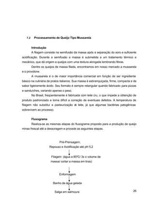 26
7.2 Processamento de Queijo Tipo Mussarela
Introdução
A filagem consiste na semifusão da massa após a separação do soro e suficiente
acidificação. Durante a semifusão a massa é submetida a um tratamento térmico e
mecânico, que dá origem a queijos com uma textura alongada lembrando fibras.
Dentre os queijos de massa filada, encontramos em nosso mercado a mussarela
e o provolone.
A mussarela é o de maior importância comercial em função de ser ingrediente
básico na culinária de pratos italianos. Sua massa é esbranquiçada, firme, compacta e de
sabor ligeiramente ácido. Seu formato é sempre retangular quando fabricado para pizzas
e sanduíches, variando apenas o peso.
No Brasil, freqüentemente é fabricada com leite cru, o que impede a obtenção de
produto padronizado e torna difícil a correção de eventuais defeitos. A temperatura de
filagem não substitui a pasteurização do leite, já que algumas bactérias patogênicas
sobrevivem ao processo.
Fluxograma
Realiza-se as mesmas etapas do fluxograma proposto para a produção de queijo
minas frescal até a dessoragem e procede as seguintes etapas.
Salga em salmoura
Banho de água gelada
Enformagem
Filagem (água a 85ºC/ 3x o volume de
massa/ cortar a massa em tiras)
Pré-Prensagem,
Repouso e Acidificação até pH 5,2
 