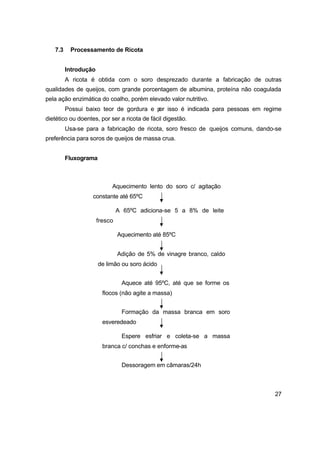 27
7.3 Processamento de Ricota
Introdução
A ricota é obtida com o soro desprezado durante a fabricação de outras
qualidades de queijos, com grande porcentagem de albumina, proteína não coagulada
pela ação enzimática do coalho, porém elevado valor nutritivo.
Possui baixo teor de gordura e por isso é indicada para pessoas em regime
dietético ou doentes, por ser a ricota de fácil digestão.
Usa-se para a fabricação de ricota, soro fresco de queijos comuns, dando-se
preferência para soros de queijos de massa crua.
Fluxograma
Aquecimento lento do soro c/ agitação
constante até 65ºC
A 65ºC adiciona-se 5 a 8% de leite
fresco
Aquecimento até 85ºC
Adição de 5% de vinagre branco, caldo
de limão ou soro ácido
Aquece até 95ºC, até que se forme os
flocos (não agite a massa)
Formação da massa branca em soro
esveredeado
Espere esfriar e coleta-se a massa
branca c/ conchas e enforme-as
Dessoragem em câmaras/24h
 