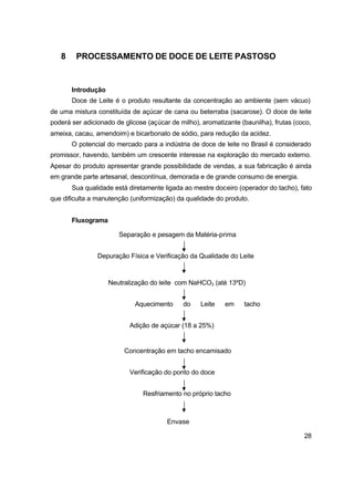 28
8 PROCESSAMENTO DE DOCE DE LEITE PASTOSO
Introdução
Doce de Leite é o produto resultante da concentração ao ambiente (sem vácuo)
de uma mistura constituída de açúcar de cana ou beterraba (sacarose). O doce de leite
poderá ser adicionado de glicose (açúcar de milho), aromatizante (baunilha), frutas (coco,
ameixa, cacau, amendoim) e bicarbonato de sódio, para redução da acidez.
O potencial do mercado para a indústria de doce de leite no Brasil é considerado
promissor, havendo, também um crescente interesse na exploração do mercado externo.
Apesar do produto apresentar grande possibilidade de vendas, a sua fabricação é ainda
em grande parte artesanal, descontínua, demorada e de grande consumo de energia.
Sua qualidade está diretamente ligada ao mestre doceiro (operador do tacho), fato
que dificulta a manutenção (uniformização) da qualidade do produto.
Fluxograma
Separação e pesagem da Matéria-prima
Depuração Física e Verificação da Qualidade do Leite
Neutralização do leite com NaHCO3 (até 13ºD)
Aquecimento do Leite em tacho
Adição de açúcar (18 a 25%)
Concentração em tacho encamisado
Verificação do ponto do doce
Resfriamento no próprio tacho
Envase
 