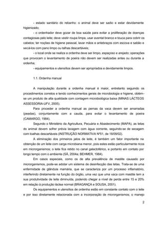 2
- estado sanitário do rebanho: o animal deve ser sadio e estar devidamente
higienizado;
- o ordenhador deve gozar de boa saúde para evitar a proliferação de doenças
contagiosas pelo leite; deve vestir roupa limpa, usar avental branco e touca para cobrir os
cabelos; ter noções de higiene pessoal, lavar mãos e antebraços com escova e sabão e
secá-los com pano limpo ou talhas descartáveis;
- o local onde se realiza a ordenha deve ser limpo, espaçoso e arejado; operações
que provocam o levantamento de poeira não devem ser realizadas antes ou durante a
ordenha;
- equipamentos e utensílios devem ser apropriados e devidamente limpos.
1.1. Ordenha manual
A manipulação durante a ordenha manual é maior, entretanto seguindo os
procedimentos corretos e tendo conhecimentos gerais de microbiologia e higiene, obtém-
se um produto de alta qualidade com contagem microbiológica baixa (MINAS LÁCTEOS
ASSESSORIA-UFV, 2005).
Para proceder a ordenha manual as pernas da vaca devem ser amarradas
(peadas), conjuntamente com a cauda, para evitar o levantamento de poeira
(CAMARGO, 1984).
Segundo o Ministério da Agricultura, Pecuária e Abastecimento (MAPA), as tetas
do animal devem sofrer prévia lavagem com água corrente, seguindo-se de secagem
com toalhas descartáveis (INSTRUÇÃO NORMATIVA Nº51, de 18/09/02).
A eliminação dos primeiros jatos de leite, é também um fator importante na
obtenção de um leite com carga microbiana menor, pois estes estão particularmente ricos
em microrganismos; o leite fica retido no canal galactoférico, e portanto em contato por
longo tempo com o ambiente (SÁ, 2004a; BEHMER, 1984).
Em casos especiais, como os de alta prevalência de mastite causado por
microrganismos, pode-se adotar um sistema de desinfecção das tetas. Trata-se de uma
enfermidade de glândula mamária, que se caracteriza por um processo inflamatório,
interferindo diretamente na função do órgão, uma vez que uma vaca com mastite tem a
sua produtividade de leite diminuída, podendo chegar a nível de perda entre 15 e 20%
em relação à produção láctea normal (BRAGANÇA e SOUSA, 2001).
Os equipamentos e utensílios de ordenha estão em constante contato com o leite
e por isso diretamente relacionada com a incorporação de microrganismos; o manejo
 