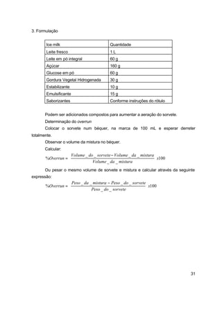 31
3. Formulação
Ice milk Quantidade
Leite fresco 1 L
Leite em pó integral 60 g
Açúcar 160 g
Glucose em pó 60 g
Gordura Vegetal Hidrogenada 30 g
Estabilizante 10 g
Emulsificante 15 g
Saborizantes Conforme instruções do rótulo
Podem ser adicionados compostos para aumentar a aeração do sorvete.
Determinação do overrun
Colocar o sorvete num béquer, na marca de 100 mL e esperar derreter
totalmente.
Observar o volume da mistura no béquer.
Calcular:
100
__
____
% x
misturadaVolume
misturadaVolumesorvetedoVolume
Overrun 




 −
=
Ou pesar o mesmo volume de sorvete e mistura e calcular através da seguinte
expressão:
100
__
____
% x
sorvetedoPeso
sorvetedoPesomisturadaPeso
Overrun 




 −
=
 