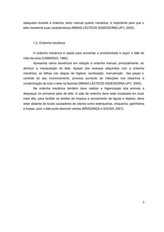 3
adequado durante a ordenha, tanto manual quanto mecânica, é importante para que o
leite mantenha suas características (MINAS LÁCTEOS ASSESSORIA-UFV, 2005).
1.2. Ordenha mecânica
A ordenha mecânica é usada para aumentar a produtividade e suprir a falta de
mão-de-obra (CAMARGO, 1984).
Apresenta vários benefícios em relação à ordenha manual, principalmente, ao
diminuir a manipulação do leite. Apesar dos avanços adquiridos com a ordenha
mecânica, as falhas nas etapas de higiene, sanitização, manutenção das peças e
controle do seu funcionamento, provoca aumento de infecções nos rebanhos e
contaminação de todo o leite na fazenda (MINAS LÁCTEOS ASSESSORIA-UFV, 2005).
Na ordenha mecânica também deve realizar a higienização dos animais e
desprezar os primeiros jatos de leite. A sala de ordenha deve estar localizada em local
mais alto, para facilitar as tarefas de limpeza e escoamento de águas e dejetos, deve
estar distante de locais causadores de odores como esterqueiras, chiqueiros, galinheiros
e fossas, pois o leite pode absorver odores (BRAGANÇA e SOUSA, 2001).
 