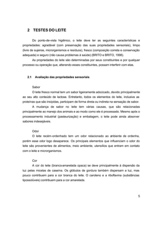5
2 TESTES DO LEITE
Do ponto-de-vista higiênico, o leite deve ter as seguintes características e
propriedades: agradável (com preservação das suas propriedades sensoriais), limpo
(livre de sujeiras, microrganismos e resíduos), fresco (composição correta e conservação
adequada) e seguro (não causa problemas à saúde) (BRITO e BRITO, 1998).
As propriedades do leite são determinadas por seus constituintes e por qualquer
processo ou operação que, alterando esses constituintes, possam interferir com elas.
2.1 Avaliação das propriedades sensoriais
Sabor
O leite fresco normal tem um sabor ligeiramente adocicado, devido principalmente
ao seu alto conteúdo de lactose. Entretanto, todos os elementos do leite, inclusive as
proteínas que são insípidas, participam de forma direta ou indireta na sensação de sabor.
A mudança de sabor no leite tem várias causas, que são relacionadas
principalmente ao manejo dos animais e ao modo como ele é processado. Mesmo após o
processamento industrial (pasteurização) e embalagem, o leite pode ainda absorver
sabores indesejáveis.
Odor
O leite recém-ordenhado tem um odor relacionado ao ambiente de ordenha,
porém esse odor logo desaparece. Os principais elementos que influenciam o odor do
leite são provenientes de alimentos, meio ambiente, utensílios que entram em contato
com o leite e microrganismos.
Cor
A cor do leite (branco-amarelada opaca) se deve principalmente à dispersão da
luz pelas micelas de caseína. Os glóbulos de gordura também dispersam a luz, mas
pouco contribuem para a cor branca do leite. O caroteno e a riboflavina (substâncias
lipossolúveis) contribuem para a cor amarelada.
 