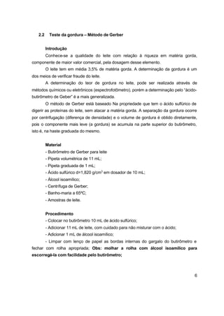 6
2.2 Teste da gordura – Método de Gerber
Introdução
Conhece-se a qualidade do leite com relação à riqueza em matéria gorda,
componente de maior valor comercial, pela dosagem desse elemento.
O leite tem em média 3,5% de matéria gorda. A determinação da gordura é um
dos meios de verificar fraude do leite.
A determinação do teor de gordura no leite, pode ser realizada através de
métodos químicos ou eletrônicos (espectrofotômetro), porém a determinação pelo “ácido-
butirômetro de Geber” é a mais generalizada.
O método de Gerber está baseado Na propriedade que tem o ácido sulfúrico de
digerir as proteínas do leite, sem atacar a matéria gorda. A separação da gordura ocorre
por centrifugação (diferença de densidade) e o volume de gordura é obtido diretamente,
pois o componente mais leve (a gordura) se acumula na parte superior do butirômetro,
isto é, na haste graduada do mesmo.
Material
- Butirômetro de Gerber para leite
- Pipeta volumétrica de 11 mL;
- Pipeta graduada de 1 mL;
- Ácido sulfúrico d=1,820 g/cm3
em dosador de 10 mL;
- Álcool isoamílico;
- Centrífuga de Gerber;
- Banho-maria a 65ºC;
- Amostras de leite.
Procedimento
- Colocar no butirômetro 10 mL de ácido sulfúrico;
- Adicionar 11 mL de leite, com cuidado para não misturar com o ácido;
- Adicionar 1 mL de álcool isoamílico;
- Limpar com lenço de papel as bordas internas do gargalo do butirômetro e
fechar com rolha apropriada; Obs: molhar a rolha com álcool isoamílico para
escorregá-la com facilidade pelo butirômetro;
 