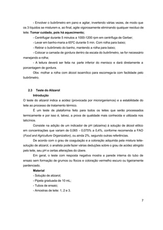 7
- Envolver o butirômetro em pano e agitar, invertendo várias vezes, de modo que
os 3 líquidos se misturem e, ao final, agite vigorosamente eliminando qualquer resíduo de
leite. Tomar cuidado, pois há aquecimento;
- Centrifugar durante 5 minutos a 1000-1200 rpm em centrífuga de Gerber;
- Levar em banho-maria a 65ºC durante 5 min. Com rolha para baixo;
- Retirar o butirômeto do banho, mantendo a rolha para baixo;
- Colocar a camada de gordura dentro da escala do butirômetro, se for necessário
manejando a rolha;
- A leitura deverá ser feita na parte inferior do menisco e dará diretamente a
porcentagem de gordura.
Obs: molhar a rolha com álcool isoamílico para escorrega-la com facilidade pelo
butirômetro.
2.3 Teste do Alizarol
Introdução
O teste do alizarol indica a acidez (provocada por microrganismos) e a estabilidade do
leite ao processo de tratamento térmico.
É um teste de plataforma feito para todos os leites que serão processados
termicamente e por isso é, talvez, a prova de qualidade mais conhecida e utilizada nos
laticínios.
Consiste na adição de um indicador de pH (alizarina) à solução de álcool etílico
em concentrações que variam de 0,065 - 0,075% a 0,4%, conforme recomenda a FAO
(Food and Agriculture Organization), ou ainda 2%, segundo outras referências.
De acordo com o grau de coagulação e a coloração adquirida pela mistura leite-
solução de alizarol, o analista pode fazer várias deduções sobre o grau de acidez atingido
pelo leite, seu pH e certas alterações do úbere.
Em geral, o teste com resposta negativa mostra a parede interna do tubo de
ensaio sem formação de grumos ou flocos e coloração vermelho escuro ou ligeiramente
pardenciado.
Material
- Solução de alizarol;
- Pipeta graduada de 10 mL;
- Tubos de ensaio;
- Amostras de leite: 1, 2 e 3.
 
