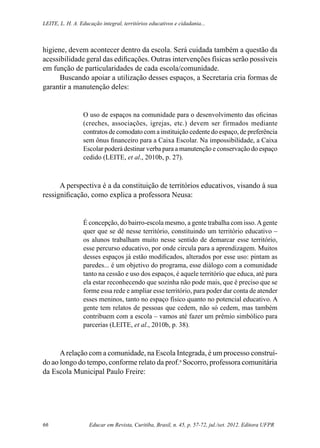 Educar em Revista, Curitiba, Brasil, n. 45, p. 57-72, jul./set. 2012. Editora UFPR66
Leite, L. H. A. Educação integral, territórios educativos e cidadania...
higiene, devem acontecer dentro da escola. Será cuidada também a questão da
acessibilidade geral das edificações. Outras intervenções físicas serão possíveis
em função de particularidades de cada escola/comunidade.
Buscando apoiar a utilização desses espaços, a Secretaria cria formas de
garantir a manutenção deles:
O uso de espaços na comunidade para o desenvolvimento das oficinas
(creches, associações, igrejas, etc.) devem ser firmados mediante
contratos de comodato com a instituição cedente do espaço, de preferência
sem ônus financeiro para a Caixa Escolar. Na impossibilidade, a Caixa
Escolar poderá destinar verba para a manutenção e conservação do espaço
cedido (LEITE, et al., 2010b, p. 27).
A perspectiva é a da constituição de territórios educativos, visando à sua
ressignificação, como explica a professora Neusa:
É concepção, do bairro-escola mesmo, a gente trabalha com isso.Agente
quer que se dê nesse território, constituindo um território educativo –
os alunos trabalham muito nesse sentido de demarcar esse território,
esse percurso educativo, por onde circula para a aprendizagem. Muitos
desses espaços já estão modificados, alterados por esse uso: pintam as
paredes... é um objetivo do programa, esse diálogo com a comunidade
tanto na cessão e uso dos espaços, é aquele território que educa, até para
ela estar reconhecendo que sozinha não pode mais, que é preciso que se
forme essa rede e ampliar esse território, para poder dar conta de atender
esses meninos, tanto no espaço físico quanto no potencial educativo. A
gente tem relatos de pessoas que cedem, não só cedem, mas também
contribuem com a escola – vamos até fazer um prêmio simbólico para
parcerias (LEITE, et al., 2010b, p. 38).
Arelação com a comunidade, na Escola Integrada, é um processo construí-
do ao longo do tempo, conforme relato da prof.a
Socorro, professora comunitária
da Escola Municipal Paulo Freire:
 
