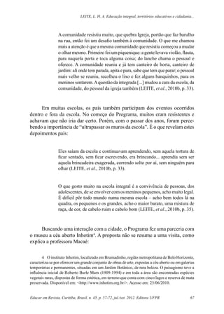 Leite, L. H. A. Educação integral, territórios educativos e cidadania...
Educar em Revista, Curitiba, Brasil, n. 45, p. 57-72, jul./set. 2012. Editora UFPR 67
A comunidade resistiu muito, que quebra Igreja, portão que faz barulho
na rua, então foi um desafio também à comunidade. O que me chamou
mais a atenção é que a mesma comunidade que resistiu começou a mudar
o olhar mesmo. Primeiro foi um piquenique: a gente levava violão, flauta,
para naquela porta e toca alguma coisa; do lanche chama o pessoal e
oferece. A comunidade reuniu e já tem canteiro de horta, canteiro de
jardim: ali onde tem parada, apita e para, sabe que tem que parar; o pessoal
mais velho se reuniu, recolheu o lixo e fez alguns banquinhos, para os
meninos sentarem.Aquestão da integrada [...] mudou a cara da escola, da
comunidade, do pessoal da igreja também (LEITE, et al., 2010b, p. 33).
Em muitas escolas, os pais também participam dos eventos ocorridos
dentro e fora da escola. No começo do Programa, muitos eram resistentes e
achavam que não iria dar certo. Porém, com o passar dos anos, foram perce-
bendo a importância de “ultrapassar os muros da escola”. É o que revelam estes
depoimentos pais:
Eles saíam da escola e continuavam aprendendo, sem aquela tortura de
ficar sentado, sem ficar escrevendo, era brincando... aprendia sem ser
aquela brincadeira exagerada, correndo solto por aí, sem ninguém para
olhar (LEITE, et al., 2010b, p. 33).
O que gosto muito na escola integral é a convivência de pessoas, dos
adolescentes, de se envolver com os meninos pequenos, acho muito legal.
É difícil pôr todo mundo numa mesma escola – acho bem todos lá na
quadra, os pequenos e os grandes, acho o maior barato, uma mistura de
raça, de cor, de cabelo ruim e cabelo bom (LEITE, et al., 2010b, p. 35).
Buscando uma interação com a cidade, o Programa fez uma parceria com
o museu a céu aberto Inhotim4
. A proposta não se resume a uma visita, como
explica a professora Macaé:
4	 O instituto Inhotim, localizado em Brumadinho, região metropolitana de Belo Horizonte,
caracteriza-se por oferecer um grande conjunto de obras de arte, expostas a céu aberto ou em galerias
temporárias e permanentes, situadas em um Jardim Botânico, de rara beleza. O paisagismo teve a
influência inicial de Roberto Burle Marx (1909-1994) e em toda a área são encontradas espécies
vegetais raras, dispostas de forma estética, em terreno que conta com cinco lagos e reserva de mata
preservada. Disponível em: <http://www.inhotim.org.br/>. Acesso em: 25/06/2010.
 