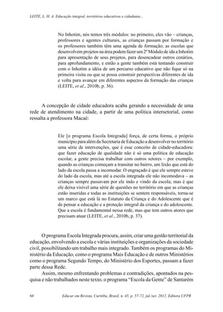 Educar em Revista, Curitiba, Brasil, n. 45, p. 57-72, jul./set. 2012. Editora UFPR68
Leite, L. H. A. Educação integral, territórios educativos e cidadania...
No Inhotim, nós temos três módulos: no primeiro, eles vão – crianças,
professores e agentes culturais, as crianças passam por formação e
os professores também têm uma agenda de formação; as escolas que
desenvolvem projetos na área podem fazer um 2º Módulo de ida a Inhotim
para apresentação de seus projetos, para desencadear outros cenários,
para aprofundamento, e então a gente também está tentando construir
com o Inhotim a idéia de um percurso educativo que não fique só na
primeira visita ou que se possa construir perspectivas diferentes de ida
e volta para avançar em diferentes aspectos da formação das crianças
(LEITE, et al., 2010b, p. 36).
A concepção de cidade educadora acaba gerando a necessidade de uma
rede de atendimento na cidade, a partir de uma política intersetorial, como
ressalta a professora Macaé:
Ele [o programa Escola Integrada] força, de certa forma, o próprio
município para além da Secretaria de Educação a desenvolver no território
uma série de intervenções, que é esse conceito de cidade-educadora:
que fazer educação de qualidade não é só uma política de educação
escolar, a gente precisa trabalhar com outros setores – por exemplo,
quando as crianças começam a transitar no bairro, um lixão que está do
lado da escola passa a incomodar. O engraçado é que ele sempre esteve
do lado da escola, mas até a escola integrada ele não incomodava – as
crianças sempre passavam por ele indo e vindo da escola; mas é que
ele deixa visível uma série de questões no território em que as crianças
estão inseridas e todas as instituições se sentem responsáveis, torna-se
um marco que está lá no Estatuto da Criança e do Adolescente que é
de pensar a educação e a proteção integral da criança e do adolescente.
Que a escola é fundamental nessa rede, mas que tem outros atores que
precisam atuar (LEITE, et al., 2010b, p. 37).
O programa Escola Integrada procura, assim, criar uma gestão territorial da
educação, envolvendo a escola e várias instituições e organizações da sociedade
civil, possibilitando um trabalho mais integrado. Também os programas do Mi-
nistério da Educação, como o programa Mais Educação e de outros Ministérios
como o programa Segundo Tempo, do Ministério dos Esportes, passam a fazer
parte dessa Rede.
Assim, mesmo enfrentando problemas e contradições, apontados na pes-
quisa e não trabalhados neste texto, o programa “Escola da Gente” de Santarém
 