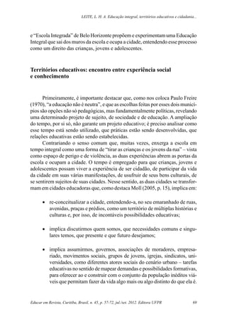 Leite, L. H. A. Educação integral, territórios educativos e cidadania...
Educar em Revista, Curitiba, Brasil, n. 45, p. 57-72, jul./set. 2012. Editora UFPR 69
e “Escola Integrada” de Belo Horizonte propõem e experimentam uma Educação
Integral que sai dos muros da escola e ocupa a cidade, entendendo esse processo
como um direito das crianças, jovens e adolescentes.
Territórios educativos: encontro entre experiência social
e conhecimento
Primeiramente, é importante destacar que, como nos coloca Paulo Freire
(1970), “a educação não é neutra”, e que as escolhas feitas por esses dois municí-
pios são opções não só pedagógicas, mas fundamentalmente políticas, revelando
uma determinado projeto de sujeito, de sociedade e de educação. A ampliação
do tempo, por si só, não garante um projeto educativo; é preciso analisar como
esse tempo está sendo utilizado, que práticas estão sendo desenvolvidas, que
relações educativas estão sendo estabelecidas.
Contrariando o senso comum que, muitas vezes, enxerga a escola em
tempo integral como uma forma de “tirar as crianças e os jovens da rua” – vista
como espaço de perigo e de violência, as duas experiências abrem as portas da
escola e ocupam a cidade. O tempo é empregado para que crianças, jovens e
adolescentes possam viver a experiência de ser cidadão, de participar da vida
da cidade em suas várias manifestações, de usufruir de seus bens culturais, de
se sentirem sujeitos de suas cidades. Nesse sentido, as duas cidades se transfor-
mam em cidades educadoras que, como destaca Moll (2005, p. 15), implica em:
•	 re-conceitualizar a cidade, entendendo-a, no seu emaranhado de ruas,
avenidas, praças e prédios, como um território de múltiplas histórias e
culturas e, por isso, de incontáveis possibilidades educativas;
•	 implica discutirmos quem somos, que necessidades comuns e singu-
lares temos, que presente e que futuro desejamos;
•	 implica assumirmos, governos, associações de moradores, empresa-
riado, movimentos sociais, grupos de jovens, igrejas, sindicatos, uni-
versidades, como diferentes atores sociais do cenário urbano – tarefas
educativas no sentido de mapear demandas e possibilidades formativas,
para oferecer ao e construir com o conjunto da população inéditos viá-
veis que permitam fazer da vida algo mais ou algo distinto do que ela é.
 