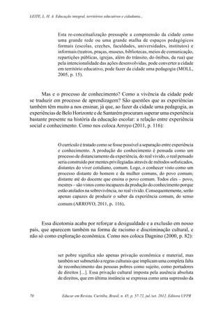 Educar em Revista, Curitiba, Brasil, n. 45, p. 57-72, jul./set. 2012. Editora UFPR70
Leite, L. H. A. Educação integral, territórios educativos e cidadania...
Esta re-conceitualização pressupõe a compreensão da cidade como
uma grande rede ou uma grande malha de espaços pedagógicos
formais (escolas, creches, faculdades, universidades, institutos) e
informais (teatros, praças, museus, bibliotecas, meios de comunicação,
repartições públicas, igrejas, além do trânsito, do ônibus, da rua) que
pela intencionalidade das ações desenvolvidas, pode converter a cidade
em território educativo, pode fazer da cidade uma pedagogia (MOLL,
2005, p. 15).
Mas e o processo de conhecimento? Como a vivência da cidade pode
se traduzir em processo de aprendizagem? São questões que as experiências
também têm muito a nos ensinar, já que, ao fazer da cidade uma pedagogia, as
experiências de Belo Horizonte e de Santarém procuram superar uma experiência
bastante presente na história da educação escolar: a relação entre experiência
social e conhecimento. Como nos coloca Arroyo (2011, p. 116):
O currículo é tratado como se fosse possível a separação entre experiência
e conhecimento. A produção do conhecimento é pensada como um
processo de distanciamento da experiência, do real vivido, o real pensado
seria construído por mentes privilegiadas através de métodos sofisticados,
distantes do viver cotidiano, comum. Logo, o conhecer visto como um
processo distante do homem e da mulher comuns, do povo comum;
distante até do docente que ensina o povo comum. Todos eles – povo,
mestres – são vistos como incapazes da produção do conhecimento porque
estão atolados na sobrevivência, no real vivido. Consequentemente, serão
apenas capazes de produzir o saber da experiência comum, do senso
comum (ARROYO, 2011, p. 116).
Essa dicotomia acaba por reforçar a desigualdade e a exclusão em nosso
país, que aparecem também na forma de racismo e discriminação cultural, e
não só como exploração econômica. Como nos coloca Dagnino (2000, p. 82):
ser pobre significa não apenas privação econômica e material, mas
também ser submetido a regras culturais que implicam uma completa falta
de reconhecimento das pessoas pobres como sujeito, como portadores
de direitos [...]. Essa privação cultural imposta pela ausência absoluta
de direitos, que em última instância se expressa como uma supressão da
 