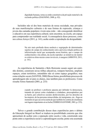 Leite, L. H. A. Educação integral, territórios educativos e cidadania...
Educar em Revista, Curitiba, Brasil, n. 45, p. 57-72, jul./set. 2012. Editora UFPR 71
dignidade humana, torna-se então constitutiva da privação material e da
exclusão política (DAGNINO, 2000, p. 82).
Incluídos não só dos bens materiais de nossa sociedade, mas privados
de suas manifestações culturais e de suas formas de expressão, crianças e
jovens das camadas populares vivem uma cisão – não conseguindo identificar
o educativo em sua experiência cultural, nem encontrar, na escola, um espaço
para compreender sua realidade social. A consequência desse processo, como
nos coloca Arroyo (2011, p. 141), acaba sendo a reprodução da desigualdade:
Na raiz mais profunda dessa ausência e segregação de determinados
sujeitos do campo do conhecimento está a perversa relação política de
inferiorização racial que acompanha nossa história, que o campo do
conhecimento e da cultura, da escola reproduz: as tentativas de manter
os coletivos étino-raciais como invisíveis, à margem (ARROYO, 2011,
p. 141).
As experiências de Santarém e Belo Horizonte ousam seguir um cami-
nho distinto, constroem novas trilhas educativas, rompem barreiras, ampliam
espaços, criam territórios, entendidos não só como espaço geográfico, mas
como relações socais (SANTOS, 2000) Dessa forma, possibilitam processos de
aprendizagem não só para os alunos, mas também para os professores. Como
ressalta Torres Santomé (2001, p. 233)
cuando un profesor o profesora apuesta por defender la democracia,
tratando de ejercer como ciudadana o ciudadano, preocupándose por
su barrio, por colectivos sociales desfavorecidos, por los derechos de
las mujeres, de las personas minusválidas, de inmigrantes, etc., llega un
momento en que cae en la cuenta de que también los centros de enseñanza
son lugares importantes en su lucha (TORRES SANTOMÉ, 2001, p. 233).
Talvez a grande contribuição dessas duas experiências para o debate
da Educação Integral no Brasil se traduza na possibilidade concreta que elas
apresentam de acabar com a separação entre escola e vida, construindo uma
ponte entre a experiência social e a aprendizagem escolar, ponte esta assentada
 