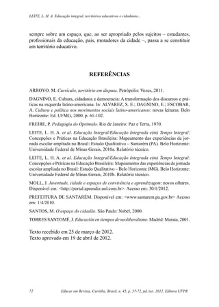 Educar em Revista, Curitiba, Brasil, n. 45, p. 57-72, jul./set. 2012. Editora UFPR72
Leite, L. H. A. Educação integral, territórios educativos e cidadania...
sempre sobre um espaço, que, ao ser apropriado pelos sujeitos – estudantes,
profissionais da educação, pais, moradores da cidade –, passa a se constituir
em território educativo.
REFERÊNCIAS
ARROYO. M. Currículo, território em disputa. Petrópolis: Vozes, 2011.
DAGNINO, E. Cultura, cidadania e democracia: A transformação dos discursos e prá-
ticas na esquerda latino-americana. In: ALVAREZ, S. E.; DAGNINO, E.; ESCOBAR,
A. Cultura e política nos movimentos sociais latino-americanos: novas leituras. Belo
Horizonte: Ed. UFMG, 2000. p. 61-102.
FREIRE, P. Pedagogia do Oprimido. Rio de Janeiro: Paz e Terra, 1970.
LEITE, L. H. A. et al. Educação Integral/Educação Integrada e(m) Tempo Integral:
Concepções e Práticas na Educação Brasileira: Mapeamento das experiências de jor-
nada escolar ampliada no Brasil: Estudo Qualitativo – Santarém (PA). Belo Horizonte:
Universidade Federal de Minas Gerais, 2010a. Relatório técnico.
LEITE, L. H. A. et al. Educação Integral/Educação Integrada e(m) Tempo Integral:
Concepções e Práticas na Educação Brasileira: Mapeamento das experiências de jornada
escolar ampliada no Brasil: Estudo Qualitativo – Belo Horizonte (MG). Belo Horizonte:
Universidade Federal de Minas Gerais, 2010b. Relatório técnico.
MOLL, J. Juventude, cidade e espaços de convivência e aprendizagem: novos olhares.
Disponível em: <http://portal.aprendiz.uol.com.br>. Acesso em: 30/1/2012.
PREFEITURA DE SANTARÉM. Disponível em: <www.santarem.pa.gov.br> Acesso
em: 1/4/2010.
SANTOS, M. O espaço do cidadão. São Paulo: Nobel, 2000.
TORRES SANTOMÉ, J. Educación en tiempos de neoliberalismo. Madrid: Morata, 2001.
Texto recebido em 25 de março de 2012.
Texto aprovado em 19 de abril de 2012.
 