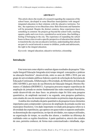 Educar em Revista, Curitiba, Brasil, n. 45, p. 57-72, jul./set. 2012. Editora UFPR58
Leite, L. H. A. Educação integral, territórios educativos e cidadania...
ABSTRACT
This article shows the results of a research regarding the expansion of the
school hours, developed in some Brazilian municipalities with integral/
integrated education in their relations with the educative territories. For
this, the experience in two Brazilian cities: Belo Horizonte and Santarém
will be presented. Despite the distinct contexts, these experiences have
something in common: the projects go beyond the school walls, reaching
squares, parks and even rivers, considered as social areas, thus building a
feeling of belonging to the city. The experience of expanding the school
hours in those cities reveals a specific perspective of education that intends
to transform the city into an educative territory, understanding that schools
are part of a social network to ensure to children, youths and adolescents,
the right to the integral education.
Keywords: integral education; educative territories; citizenship.
Introdução
Este texto tem como objetivo analisar alguns resultados da pesquisa “Edu-
cação Integral/Educação Integrada e(m) tempo integral: concepções e práticas
na educação brasileira”, desenvolvida, entre os anos de 2008 e 2010, por um
grupo de universidades públicas federais a partir de solicitação da Secretaria de
Educação Continuada,Alfabetização e Diversidade, do Ministério da Educação
(SECAD/MEC), por meio de sua Diretoria de Educação Integral, Direitos Hu-
manos e Cidadania (DEIDHUC). A pesquisa procurou mapear experiências de
ampliação de jornada no ensino fundamental das redes municipais brasileiras,
sendo desenvolvida em duas fases: na primeira etapa foi feita uma pesquisa
quantitativa, de amplitude nacional e na segunda, uma pesquisa qualitativa,
com estudos de caso de municípios selecionados na primeira etapa da pesquisa.
Aanálise dos resultados da parte quantitativa da pesquisa trouxe elementos
importantes para compreender o processo de ampliação da jornada escolar nos
municípios brasileiros. Um dado importante revelado pela pesquisa refere-se à
diversidade das experiências, que aparece em quase todos os aspectos analisados:
na denominação das experiências, no tipo de atividades, nos espaços utilizados,
na organização do tempo, na escolha dos alunos, e também na diferença de
realidades entre as regiões brasileiras. A parte qualitativa, através dos estudos
de caso, permitiu conhecer, de forma mais contextualizada e detalhada, algu-
 