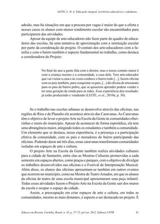 Leite, L. H. A. Educação integral, territórios educativos e cidadania...
Educar em Revista, Curitiba, Brasil, n. 45, p. 57-72, jul./set. 2012. Editora UFPR 61
adesão, mas há situações em que a procura por vagas é maior do que a oferta e
nesses casos os alunos com menor rendimento escolar são encaminhados para
participarem das atividades.
Apesar da equipe de arte-educadores não fazer parte do quadro de educa-
dores das escolas, há uma tentativa de aproximação com a instituição escolar
por parte da coordenação do projeto. O contato dos arte-educadores com a fa-
mília e com o bairro também é aspecto fundamental no trabalho, como destaca
a coordenadora do Projeto:
No final do ano a gente fala com o diretor, mas o nosso contato maior é
com a criança mesmo e a comunidade, a casa dela. Tem arte-educador
que vai visitar a casa e às vezes conhece o bairro todo [...]; fazem oficina
com os pais também, para conquistar os pais, [...] dá oficina de artesanato
para os pais de bairro pobre, que se quiserem aprender podem vender e
ter uma geração de renda para as mães. Essa experiência deu resultado:
já estão produzindo e vendendo (LEITE, et al., 2010a, p. 30).
Se o trabalho nas escolas urbanas se desenvolve através das oficinas, nas
regiões de Rios e de Planalto ele acontece através das Caravanas.As Caravanas
têm o objetivo de levar o projetoArte na Escola da Gente às comunidades ribei-
rinhas e rurais do município. Apesar de acontecer de forma esporádica, ela tem
uma abrangência maior, atingindo todos os estudantes e também a comunidade.
Um elemento que se destaca, nessa experiência, é a presença e a participação
efetiva da comunidade, com os pais e moradores do bairro participando das
oficinas. Podendo durar até três dias, essas caravanas transformam comunidades
isoladas em espaços de arte e cultura.
O projeto Arte na Escola da Gente também realiza atividades culturais
para a cidade de Santarém, entre elas as Mostras Culturais promovidas a cada
semestre em espaços abertos, como praças e parques, com o objetivo de divulgar
os trabalhos desenvolvidos nas oficinas e o Festival de Interpretação Musical.
Além disso, os alunos das oficinas apresentam-se também em outros eventos
que ocorrem no município, como na Mostra de TeatroAmador, em que os alunos
da oficina de teatro de uma escola municipal apresentaram uma peça infantil.
Todas essas atividades fazem o Projeto Arte na Escola da Gente sair dos muros
da escola e ocupar o espaço da cidade.
Assim, a preocupação em criar espaços de arte e cultura, em todas as
comunidades, mesmo as mais distantes, é aspecto a ser destacado no projeto. É
 