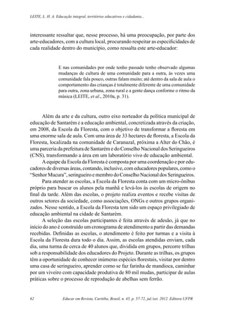 Educar em Revista, Curitiba, Brasil, n. 45, p. 57-72, jul./set. 2012. Editora UFPR62
Leite, L. H. A. Educação integral, territórios educativos e cidadania...
interessante ressaltar que, nesse processo, há uma preocupação, por parte dos
arte-educadores, com a cultura local, procurando respeitar as especificidades de
cada realidade dentro do município, como ressalta este arte-educador:
E nas comunidades por onde tenho passado tenho observado algumas
mudanças de cultura de uma comunidade para a outra, às vezes uma
comunidade fala pouco, outras falam muito; até dentro da sala de aula o
comportamento das crianças é totalmente diferente de uma comunidade
para outra, zona urbana, zona rural e a gente dança conforme o ritmo da
música (LEITE, et al., 2010a, p. 31).
Além da arte e da cultura, outro eixo norteador da política municipal de
educação de Santarém é a educação ambiental, concretizada através da criação,
em 2008, da Escola da Floresta, com o objetivo de transformar a floresta em
uma enorme sala de aula. Com uma área de 33 hectares de floresta, a Escola da
Floresta, localizada na comunidade de Caranazal, próxima a Alter do Chão, é
uma parceria da prefeitura de Santarém e do Conselho Nacional dos Seringueiros
(CNS), transformando a área em um laboratório vivo de educação ambiental.
Aequipe da Escola da Floresta é composta por uma coordenação e por edu-
cadores de diversas áreas, contando, inclusive, com educadores populares, como o
“Senhor Mucura”, seringueiro e membro do Conselho Nacional dos Seringueiros.
Para atender as escolas, a Escola da Floresta conta com um micro-ônibus
próprio para buscar os alunos pela manhã e levá-los às escolas de origem no
final da tarde. Além das escolas, o projeto realiza eventos e recebe visitas de
outros setores da sociedade, como associações, ONGs e outros grupos organi-
zados. Nesse sentido, a Escola da Floresta tem sido um espaço privilegiado de
educação ambiental na cidade de Santarém.
A seleção das escolas participantes é feita através de adesão, já que no
início do ano é construído um cronograma de atendimento a partir das demandas
recebidas. Definidas as escolas, o atendimento é feito por turmas e a visita à
Escola da Floresta dura todo o dia. Assim, as escolas atendidas enviam, cada
dia, uma turma de cerca de 40 alunos que, dividida em grupos, percorre trilhas
sob a responsabilidade dos educadores do Projeto. Durante as trilhas, os grupos
têm a oportunidade de conhecer inúmeras espécies florestais, visitar por dentro
uma casa de seringueiro, aprender como se faz farinha de mandioca, caminhar
por um viveiro com capacidade produtiva de 80 mil mudas, participar de aulas
práticas sobre o processo de reprodução de abelhas sem ferrão.
 