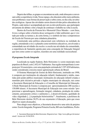 Leite, L. H. A. Educação integral, territórios educativos e cidadania...
Educar em Revista, Curitiba, Brasil, n. 45, p. 57-72, jul./set. 2012. Editora UFPR 63
Depois das trilhas, os grupos se encontram na sede, onde almoçam e conver-
sam sobre a experiência vivida. Nesse espaço, eles discutem sobre meio ambiente,
seus problemas e suas formas de preservação e sobre como, no dia a dia, ter atitu-
des ecológicas. Apesar das atividades serem desenvolvidas pelos educadores do
Projeto, cada turma é acompanhada por um ou dois professores, que participam
ativamente do debate e têm a função de continuar o trabalho na volta â escola.
Dentro da Escola da Floresta há o Memorial Chico Mendes – com fotos,
livros e artigos sobre a história desse seringueiro e líder ambiental, que é visi-
tado por todas as turmas e, de certa forma, é o símbolo da luta e compromisso
da Escola da Floresta por uma cidadania planetária.
Construindo uma política educacional com referência na realidade da
região, entendendo o rio e o planalto como territórios educativos, envolvendo a
comunidade nas atividades da escola e a escola nas atividades da comunidade,
a experiência de Santarém aponta para uma concepção de Educação Integral
que tem como centro os sujeitos, inseridos em uma realidade sociocultural.
O programa Escola Integrada
Localizada na região Sudeste, Belo Horizonte é o sexto municipio mais
populoso do Brasil, com 2.452.617 habitantes. Sua região metropolitana é com-
posta por 34 municípios, com uma população estimada de 5.397.438 habitantes,
sendo considerada a terceira maior aglomeração urbana do Brasil.
O Sistema Municipal de Ensino de Belo Horizonte, instituído em 1998,
é composto por instituições de educação infantil, fundamental e médio, man-
tidas pelo poder público municipal; instituições de educação infantil criadas e
mantidas pela iniciativa privada e órgãos municipais de educação, tais como
a Secretaria Municipal de Educação e o Conselho de Municipal de Educação.
A Rede Municipal de Ensino é composta por aproximadamente 200 escolas e
150.000 alunos. A Secretaria Municipal de Educação tem como missão “pro-
porcionar a aprendizagem, formação integral, cidadania, produção de conhe-
cimento, pensamento critico e autônomo [...] desenvolvimento, qualidade de
vida e dignidade [...] à população belorizontina”3
. Atualmente, a prefeitura de
Belo Horizonte destina 30,5% do seu orçamento à Educação, para que esses
objetivos sejam alcançados.
Para atingir esses objetivos, a Secretaria desenvolve uma série de projetos
como: Escola Integrada, Programa Primeira Escola, BH semAnalfabetos, ProJo-
3	 Secretaria Municipal de Belo Horizonte. Disponível em: <http://www.pbh.gov.br/ensino/
smed/> Acesso em: 01/04/2010.
 
