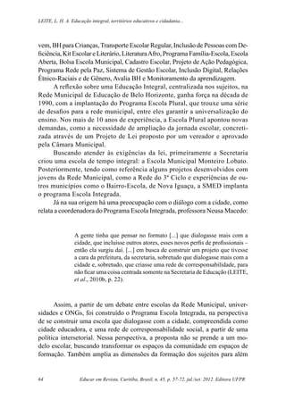 Educar em Revista, Curitiba, Brasil, n. 45, p. 57-72, jul./set. 2012. Editora UFPR64
Leite, L. H. A. Educação integral, territórios educativos e cidadania...
vem, BH para Crianças,Transporte Escolar Regular, Inclusão de Pessoas com De-
ficiência, Kit Escolar e Literário, LiteraturaAfro, Programa Família-Escola, Escola
Aberta, Bolsa Escola Municipal, Cadastro Escolar, Projeto de Ação Pedagógica,
Programa Rede pela Paz, Sistema de Gestão Escolar, Inclusão Digital, Relações
Étnico-Raciais e de Gênero, Avalia BH e Monitoramento da aprendizagem.
A reflexão sobre uma Educação Integral, centralizada nos sujeitos, na
Rede Municipal de Educação de Belo Horizonte, ganha força na década de
1990, com a implantação do Programa Escola Plural, que trouxe uma série
de desafios para a rede municipal, entre eles garantir a universalização do
ensino. Nos mais de 10 anos de experiência, a Escola Plural apontou novas
demandas, como a necessidade de ampliação da jornada escolar, concreti-
zada através de um Projeto de Lei proposto por um vereador e aprovado
pela Câmara Municipal.
Buscando atender às exigências da lei, primeiramente a Secretaria
criou uma escola de tempo integral: a Escola Municipal Monteiro Lobato.
Posteriormente, tendo como referência alguns projetos desenvolvidos com
jovens da Rede Municipal, como a Rede do 3º Ciclo e experiências de ou-
tros municípios como o Bairro-Escola, de Nova Iguaçu, a SMED implanta
o programa Escola Integrada.
Já na sua origem há uma preocupação com o diálogo com a cidade, como
relata a coordenadora do Programa Escola Integrada, professora Neusa Macedo:
A gente tinha que pensar no formato [...] que dialogasse mais com a
cidade, que incluísse outros atores, esses novos perfis de profissionais –
então ela surgiu daí. [...] em busca de construir um projeto que tivesse
a cara da prefeitura, da secretaria, sobretudo que dialogasse mais com a
cidade e, sobretudo, que criasse uma rede de corresponsabilidade, para
não ficar uma coisa centrada somente na Secretaria de Educação (LEITE,
et al., 2010b, p. 22).
Assim, a partir de um debate entre escolas da Rede Municipal, univer-
sidades e ONGs, foi construído o Programa Escola Integrada, na perspectiva
de se construir uma escola que dialogasse com a cidade, compreendida como
cidade educadora, e uma rede de corresponsabilidade social, a partir de uma
política intersetorial. Nessa perspectiva, a proposta não se prende a um mo-
delo escolar, buscando transformar os espaços da comunidade em espaços de
formação. Também amplia as dimensões da formação dos sujeitos para além
 