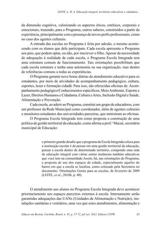 Leite, L. H. A. Educação integral, territórios educativos e cidadania...
Educar em Revista, Curitiba, Brasil, n. 45, p. 57-72, jul./set. 2012. Editora UFPR 65
da dimensão cognitiva, valorizando os aspectos éticos, estéticos, corporais e
emocionais, trazendo, para o Programa, outros saberes, construídos a partir da
experiência, principalmente com a presença de novos perfis profissionais, como
no caso dos agentes culturais.
A entrada das escolas no Programa é feita por adesão, o mesmo aconte-
cendo com os alunos que dele participam. Cada escola apresenta o Programa
aos pais, que podem optar, ou não, por inscrever o filho. Apesar da necessidade
de adequação à realidade de cada escola, o Programa Escola Integrada tem
uma estrutura comum de funcionamento. Tais orientações possibilitam que
cada escola estruture e tenha uma autonomia na sua organização, mas dentro
de referências comuns a todas as experiências.
O Programa garante nove horas diárias de atendimento educativo para os
estudantes, por meio de atividades de acompanhamento pedagógico, cultura,
esportes, lazer e formação cidadã. Para isso, são oferecidas oficinas de: Acom-
panhamento pedagógico/Conhecimentos específicos, MeioAmbiente, Esporte e
Lazer, Direitos Humanos e Cidadania, Cultura eArtes, Inclusão Digital e Saúde,
Alimentação e Prevenção.
Cada escola, ao aderir ao Programa, constitui um grupo de educadores, com
um professor da Rede Municipal como coordenador, além de agentes culturais
e monitores-estudantes das universidades parceiras, que ministram as oficinas.
O Programa Escola Integrada tem como proposta a construção de uma
política de gestão territorial da educação, como afirma a prof.a
Macaé, secretária
municipal de Educação:
o primeiro grande desafio que o programa da Escola Integrada coloca para
a instituição escolar é de pensar em uma gestão territorial da educação,
pensar a escola dentro de determinado território, compondo uma rede
de educação integral com várias outras instâncias também educativas
que você tem na comunidade.Assim, há, nas orientações do Programa,
a proposta de uso dos espaços da cidade, especialmente aqueles do
bairro em que a escola se localiza, como colocado pela Secretaria no
documento: Orientações Gerais para as escolas, de fevereiro de 2009
(LEITE, et al., 2010b, p. 40).
O atendimento aos alunos no Programa Escola Integrada deve acontecer
prioritariamente nos espaços parceiros externos à escola. Internamente serão
garantidas adequações das UANs (Unidades de Alimentação e Nutrição), ins-
talações sanitárias e vestiários, uma vez que estes atendimentos, alimentação e
 