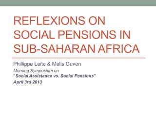 REFLEXIONS ON
SOCIAL PENSIONS IN
SUB-SAHARAN AFRICA
Phillippe Leite & Melis Guven
Morning Symposium on
"Social Assistance vs. Social Pensions”
April 3rd 2013
 