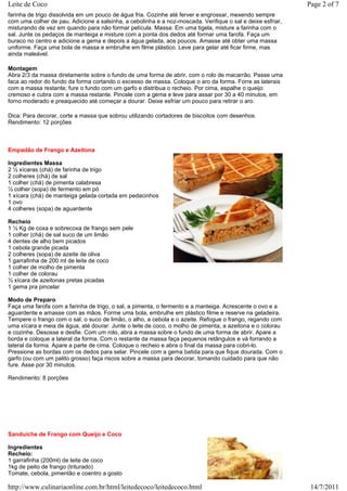 Leite de Coco                                                                                               Page 2 of 7
farinha de trigo dissolvida em um pouco de água fria. Cozinhe até ferver e engrossar, mexendo sempre
com uma colher de pau. Adicione a salsinha, a cebolinha e a noz-moscada. Verifique o sal e deixe esfriar,
misturando de vez em quando para não formar película. Massa: Em uma tigela, misture a farinha com o
sal. Junte os pedaços de manteiga e misture com a ponta dos dedos até formar uma farofa. Faça um
buraco no centro e adicione a gema e depois a água gelada, aos poucos. Amasse até obter uma massa
uniforme. Faça uma bola de massa e embrulhe em filme plástico. Leve para gelar até ficar firme, mas
ainda maleável.

Montagem
Abra 2/3 da massa diretamente sobre o fundo de uma forma de abrir, com o rolo de macarrão. Passe uma
faca ao redor do fundo da forma cortando o excesso de massa. Coloque o aro da forma. Forre as laterais
com a massa restante; fure o fundo com um garfo e distribua o recheio. Por cima, espalhe o queijo
cremoso e cubra com a massa restante. Pincele com a gema e leve para assar por 30 a 40 minutos, em
forno moderado e preaquecido até começar a dourar. Deixe esfriar um pouco para retirar o aro.

Dica: Para decorar, corte a massa que sobrou utilizando cortadores de biscoitos com desenhos.
Rendimento: 12 porções



Empadão de Frango e Azeitona

Ingredientes Massa
2 ½ xícaras (chá) de farinha de trigo
2 colheres (chá) de sal
1 colher (chá) de pimenta calabresa
½ colher (sopa) de fermento em pó
1 xícara (chá) de manteiga gelada cortada em pedacinhos
1 ovo
4 colheres (sopa) de aguardente

Recheio
1 ½ Kg de coxa e sobrecoxa de frango sem pele
1 colher (chá) de sal suco de um limão
4 dentes de alho bem picados
1 cebola grande picada
2 colheres (sopa) de azeite de oliva
1 garrafinha de 200 ml de leite de coco
1 colher de molho de pimenta
1 colher de colorau
½ xícara de azeitonas pretas picadas
1 gema pra pincelar

Modo de Preparo
Faça uma farofa com a farinha de trigo, o sal, a pimenta, o fermento e a manteiga. Acrescente o ovo e a
aguardente e amasse com as mãos. Forme uma bola, embrulhe em plástico filme e reserve na geladeira.
Tempere o frango com o sal, o suco de limão, o alho, a cebola e o azeite. Refogue o frango, regando com
uma xícara e meia de água, até dourar. Junte o leite de coco, o molho de pimenta, a azeitona e o colorau
e cozinhe. Desosse e desfie. Com um rolo, abra a massa sobre o fundo de uma forma de abrir. Apare a
borda e coloque a lateral da forma. Com o restante da massa faça pequenos retângulos e vá forrando a
lateral da forma. Apare a parte de cima. Coloque o recheio e abra o final da massa para cobri-lo.
Pressione as bordas com os dedos para selar. Pincele com a gema batida para que fique dourada. Com o
garfo (ou com um palito grosso) faça riscos sobre a massa para decorar, tomando cuidado para que não
fure. Asse por 30 minutos.

Rendimento: 8 porções




Sanduíche de Frango com Queijo e Coco

Ingredientes
Recheio:
1 garrafinha (200ml) de leite de coco
1kg de peito de frango (triturado)
Tomate, cebola, pimentão e coentro a gosto

http://www.culinariaonline.com.br/html/leitedecoco/leitedecoco.html                                          14/7/2011
 