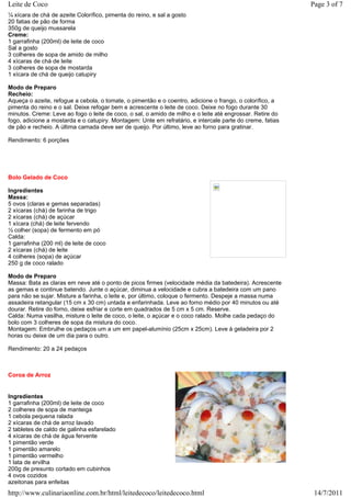 Leite de Coco                                                                                              Page 3 of 7
¼ xícara de chá de azeite Colorífico, pimenta do reino, e sal a gosto
20 fatias de pão de forma
350g de queijo mussarela
Creme:
1 garrafinha (200ml) de leite de coco
Sal a gosto
3 colheres de sopa de amido de milho
4 xícaras de chá de leite
3 colheres de sopa de mostarda
1 xícara de chá de queijo catupiry

Modo de Preparo
Recheio:
Aqueça o azeite, refogue a cebola, o tomate, o pimentão e o coentro, adicione o frango, o colorífico, a
pimenta do reino e o sal. Deixe refogar bem e acrescente o leite de coco. Deixe no fogo durante 30
minutos. Creme: Leve ao fogo o leite de coco, o sal, o amido de milho e o leite até engrossar. Retire do
fogo, adicione a mostarda e o catupiry. Montagem: Unte em refratário, e intercale parte do creme, fatias
de pão e recheio. A última camada deve ser de queijo. Por último, leve ao forno para gratinar.

Rendimento: 6 porções




Bolo Gelado de Coco

Ingredientes
Massa:
5 ovos (claras e gemas separadas)
2 xícaras (chá) de farinha de trigo
2 xícaras (chá) de açúcar
1 xícara (chá) de leite fervendo
½ colher (sopa) de fermento em pó
Calda:
1 garrafinha (200 ml) de leite de coco
2 xícaras (chá) de leite
4 colheres (sopa) de açúcar
250 g de coco ralado

Modo de Preparo
Massa: Bata as claras em neve até o ponto de picos firmes (velocidade média da batedeira). Acrescente
as gemas e continue batendo. Junte o açúcar, diminua a velocidade e cubra a batedeira com um pano
para não se sujar. Misture a farinha, o leite e, por último, coloque o fermento. Despeje a massa numa
assadeira retangular (15 cm x 30 cm) untada e enfarinhada. Leve ao forno médio por 40 minutos ou até
dourar. Retire do forno, deixe esfriar e corte em quadrados de 5 cm x 5 cm. Reserve.
Calda: Numa vasilha, misture o leite de coco, o leite, o açúcar e o coco ralado. Molhe cada pedaço do
bolo com 3 colheres de sopa da mistura do coco.
Montagem: Embrulhe os pedaços um a um em papel-alumínio (25cm x 25cm). Leve à geladeira por 2
horas ou deixe de um dia para o outro.

Rendimento: 20 a 24 pedaços



Coroa de Arroz


Ingredientes
1 garrafinha (200ml) de leite de coco
2 colheres de sopa de manteiga
1 cebola pequena ralada
2 xícaras de chá de arroz lavado
2 tabletes de caldo de galinha esfarelado
4 xícaras de chá de água fervente
1 pimentão verde
1 pimentão amarelo
1 pimentão vermelho
1 lata de ervilha
200g de presunto cortado em cubinhos
4 ovos cozidos
azeitonas para enfeitas
http://www.culinariaonline.com.br/html/leitedecoco/leitedecoco.html                                         14/7/2011
 