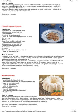 Leite de Coco                                                                                               Page 4 of 7
Modo de Preparo
Refogue na manteiga a cebola, junte o arroz e os tabletes de caldo de galinha e refogue um pouco.
Acrescente a água e deixe no fogo por 20 minutos, depois acrescente o leite de coco, o presunto, a
ervilha, e os pimentões. Deixe secar.
Depois de cozido coloque-o numa fôrma de anel, apertando um pouco. Desenforme e enfeite com as
azeitonas e os ovos cozidos cortados em quatro.

Rendimento: 8 porções




Peito de Frango com Mostarda

Ingredientes
½ garrafinha de 200ml de leite de coco
¼ xícara de chá de farinha de trigo
2 dentes de alho
pimenta do reino e sal a gosto
4 peitos de frango desossados e cortados ao meio
óleo para fritar
Molho:
½ garrafinha de 200ml de leite de coco
3 colheres de sopa de manteiga
¼ xícara de chá de farinha de trigo
3 colheres de sopa de mostarda
½ xícara de chá de leite
sal a gosto
¾ de xícara de chá de vinho branco seco
1 colher de chá de estragão

Modo de Preparo
Tempere o frango com alho e o leite de coco, reserve. Em uma tigela, misture a farinha de trigo com o sal
e pimenta-do-reino. Passe cada pedaço de frango dos 2 lados por essa mistura e frite em óleo quente.
Coloque em uma travessa refratária e reserve.
Molho: Derreta a manteiga em uma panela, junte a farinha de trigo e a mostarda. Cozinhe mexendo até
ferver. Junte aos poucos o leite, o leite de coco, o vinho, o sal e o estragão. Cozinhe mexendo até
engrossar. Deixe ferver por 1 minuto. Despeje essa mistura sobre o frango e leve ao forno pré-aquecido
por 30 minutos, ou até que a carne fique macia. Sirva a seguir.

Rendimento: 6 porções




Mousse de Pêssego

Ingredientes
1 garrafinha (200ml) de leite de coco
1 prato de sopa de pêssego em calda cortada em cubos
3 copos de iogurte desnatado
1 xícara de chá de leite
1 colher de chá de baunilha
Suco de ½ limão
1 xícara de chá de açúcar
2 envelopes de gelatina em pó sem sabor
Folhas de hortelã

Modo de Preparo
Prepare a gelatina conforme as instruções da embalagem e
bata-a no liquidificador com o iogurte, o leite, o leite de coco, a baunilha, o suco de limão e o açúcar.
Misture esse líquido com o pêssego e coloque-os numa fôrma umedecida para pudim. Leve o mousse à
geladeira por 2 horas, desenforme, enfeite-o com as folhas de hortelã e sirva.

Dica: Você pode substituir o pêssego por sua fruta preferida.
Rendimento: 8 porções


http://www.culinariaonline.com.br/html/leitedecoco/leitedecoco.html                                          14/7/2011
 