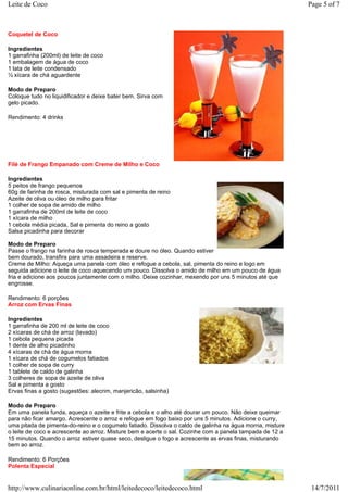 Leite de Coco                                                                                             Page 5 of 7



Coquetel de Coco

Ingredientes
1 garrafinha (200ml) de leite de coco
1 embalagem de água de coco
1 lata de leite condensado
½ xícara de chá aguardente

Modo de Preparo
Coloque tudo no liquidificador e deixe bater bem. Sirva com
gelo picado.

Rendimento: 4 drinks




Filé de Frango Empanado com Creme de Milho e Coco

Ingredientes
5 peitos de frango pequenos
60g de farinha de rosca, misturada com sal e pimenta de reino
Azeite de oliva ou óleo de milho para fritar
1 colher de sopa de amido de milho
1 garrafinha de 200ml de leite de coco
1 xícara de milho
1 cebola média picada, Sal e pimenta do reino a gosto
Salsa picadinha para decorar

Modo de Preparo
Passe o frango na farinha de rosca temperada e doure no óleo. Quando estiver
bem dourado, transfira para uma assadeira e reserve.
Creme de Milho: Aqueça uma panela com óleo e refogue a cebola, sal, pimenta do reino e logo em
seguida adicione o leite de coco aquecendo um pouco. Dissolva o amido de milho em um pouco de água
fria e adicione aos poucos juntamente com o milho. Deixe cozinhar, mexendo por uns 5 minutos até que
engrosse.

Rendimento: 6 porções
Arroz com Ervas Finas

Ingredientes
1 garrafinha de 200 ml de leite de coco
2 xícaras de chá de arroz (lavado)
1 cebola pequena picada
1 dente de alho picadinho
4 xícaras de chá de água morna
1 xícara de chá de cogumelos fatiados
1 colher de sopa de curry
1 tablete de caldo de galinha
3 colheres de sopa de azeite de oliva
Sal e pimenta a gosto
Ervas finas a gosto (sugestões: alecrim, manjericão, salsinha)

Modo de Preparo
Em uma panela funda, aqueça o azeite e frite a cebola e o alho até dourar um pouco. Não deixe queimar
para não ficar amargo. Acrescente o arroz e refogue em fogo baixo por uns 5 minutos. Adicione o curry,
uma pitada de pimenta-do-reino e o cogumelo fatiado. Dissolva o caldo de galinha na água morna, misture
o leite de coco e acrescente ao arroz. Misture bem e acerte o sal. Cozinhe com a panela tampada de 12 a
15 minutos. Quando o arroz estiver quase seco, desligue o fogo e acrescente as ervas finas, misturando
bem ao arroz.

Rendimento: 6 Porções
Polenta Especial


http://www.culinariaonline.com.br/html/leitedecoco/leitedecoco.html                                        14/7/2011
 