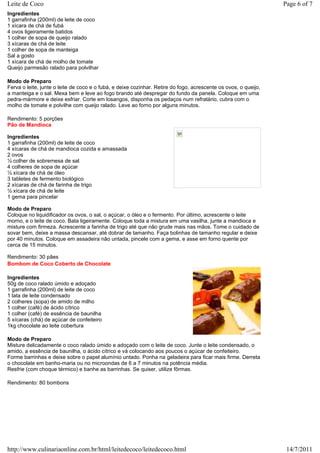 Leite de Coco                                                                                                    Page 6 of 7
Ingredientes
1 garrafinha (200ml) de leite de coco
1 xícara de chá de fubá
4 ovos ligeiramente batidos
1 colher de sopa de queijo ralado
3 xícaras de chá de leite
1 colher de sopa de manteiga
Sal a gosto
1 xícara de chá de molho de tomate
Queijo parmesão ralado para polvilhar

Modo de Preparo
Ferva o leite, junte o leite de coco e o fubá, e deixe cozinhar. Retire do fogo, acrescente os ovos, o queijo,
a manteiga e o sal. Mexa bem e leve ao fogo brando até despregar do fundo da panela. Coloque em uma
pedra-mármore e deixe esfriar. Corte em losangos, disponha os pedaços num refratário, cubra com o
molho de tomate e polvilhe com queijo ralado. Leve ao forno por alguns minutos.

Rendimento: 5 porções
Pão de Mandioca

Ingredientes
1 garrafinha (200ml) de leite de coco
4 xícaras de chá de mandioca cozida e amassada
2 ovos
½ colher de sobremesa de sal
4 colheres de sopa de açúcar
½ xícara de chá de óleo
3 tabletes de fermento biológico
2 xícaras de chá de farinha de trigo
½ xícara de chá de leite
1 gema para pincelar

Modo de Preparo
Coloque no liquidificador os ovos, o sal, o açúcar, o óleo e o fermento. Por último, acrescente o leite
morno, e o leite de coco. Bata ligeiramente. Coloque toda a mistura em uma vasilha, junte a mandioca e
misture com firmeza. Acrescente a farinha de trigo até que não grude mais nas mãos. Tome o cuidado de
sovar bem, deixe a massa descansar, até dobrar de tamanho. Faça bolinhas de tamanho regular e deixe
por 40 minutos. Coloque em assadeira não untada, pincele com a gema, e asse em forno quente por
cerca de 15 minutos.

Rendimento: 30 pães
Bombom de Coco Coberto de Chocolate

Ingredientes
50g de coco ralado úmido e adoçado
1 garrafinha (200ml) de leite de coco
1 lata de leite condensado
2 colheres (sopa) de amido de milho
1 colher (café) de ácido cítrico
1 colher (café) de essência de baunilha
5 xícaras (chá) de açúcar de confeiteiro
1kg chocolate ao leite cobertura

Modo de Preparo
Misture delicadamente o coco ralado úmido e adoçado com o leite de coco. Junte o leite condensado, o
amido, a essência de baunilha, o ácido cítrico e vá colocando aos poucos o açúcar de confeiteiro.
Forme barrinhas e deixe sobre o papel alumínio untado. Ponha na geladeira para ficar mais firme. Derreta
o chocolate em banho-maria ou no microondas de 6 a 7 minutos na potência média.
Resfrie (com choque térmico) e banhe as barrinhas. Se quiser, utilize fôrmas.

Rendimento: 80 bombons




http://www.culinariaonline.com.br/html/leitedecoco/leitedecoco.html                                               14/7/2011
 