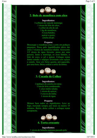 Coco                                                                          Page 2 of 5




                                2. Bolo de mandioca com côco
                                               Ingredientes:
                                      3 colheres de sopa de manteiga;
                                         1 xícara de leite de côco;
                                           1 colher de chá de sal;
                                             1 kg de mandioca;
                                               3 ovos batidos;
                                               açúcar a gosto;
                                                canela em pó.

                                               Preparo:
                             Descasque a mandioca crua e corte em pedaços
                             pequenos. Passe pelo liquidificador (deve dar
                             umas 3 xícaras de mandioca ralada). Acrescente
                             1/2 xícara de água fervente. passe por uma
                             peneira. Junte a manteiga, os ovos batidos, o
                             leite de coco, o sal e açúcar. Coloque numa
                             forma untada e salpique levemente com açúcar
                             e canela. Asse em forno quente, pré-aquecido,
                             por uma hora. Deixe esfriar e retire da forma.




                                          3. Cocada de Colher
                                                   Ingredientes:
                                          2 pedaços de canela em rama;
                                            1 lata de leite condensado;
                                               1 côco médio ralado;
                                                1 xícara de açúcar;
                                                 3 cravos-da-índia;
                                                 1 xícara de água.

                                                Preparo:
                             Misture bem todos os ingredientes. Leve ao
                             fogo, mexendo sempre, por mais ou menos 15
                             minutos. Retire, deixe esfriar e coloque numa
                             compoteira.




                                            4. Torta crocante
                                               Ingredientes:
                                 1 xícara de bolacha maisena passada pelo


http://www.lyndha.com/receitas/coco.htm                                        14/7/2011
 