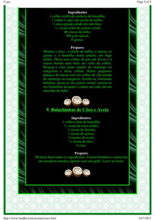 Coco                                                                                      Page 5 of 5


                                                Ingredientes
                                  1 colher (café) de essência de baunilha;
                                    1 colher ( sopa ) de amido de milho;
                                     1 côco grande ralado em ralo fino;
                                      ¾ xícara (chá) de açúcar cristal;
                                             40 cravos da índia;
                                               500 g de açúcar;
                                                  8 gemas.

                                                Preparo:
                             Misture o côco , o amido de milho, o açúcar, as
                             gemas e a baunilha numa panela, em fogo
                             médio. Mexa com colher de pau até ferver e a
                             massa formar uma bola em volta da colher.
                             Despeje-a num prato untado de manteiga ou
                             margarina e deixe esfriar. Retire pequenos
                             pedaços da massa com um colher de chá untada
                             de manteiga ou margarina. Enrole-os, formando
                             bolinhas, passe-as em açúcar cristal, arrume-as
                             em forminhas de papel e espete em cada um um
                             cravinho da índia.




                               9. Bolachinhas de Côco e Aveia
                                                 Ingredientes:
                                           1 colher (chá) de baunilha;
                                            ½ xícara de côco ralado;
                                              ½ xícara de farinha;
                                               1 xícara de açúcar;
                                               2 xícaras de aveia;
                                                ½ xícara de óleo;
                                                     2 ovos.

                                                  Preparo:
                       Misturar bem todos os ingredientes. Formar bolinhas e colocá-las
                        em assadeira untada e apertar com um garfo. Levar ao forno.




http://www.lyndha.com/receitas/coco.htm                                                    14/7/2011
 