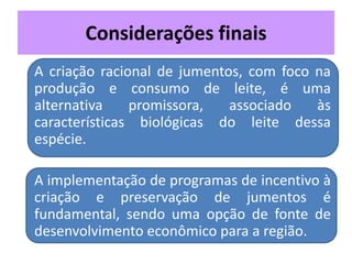 Considerações finais
• A criação racional de jumentos, com foco na
produção e consumo de leite, é uma
alternativa promissora, associado às
características biológicas do leite dessa
espécie.
• A implementação de programas de incentivo à
criação e preservação de jumentos é
fundamental, sendo uma opção de fonte de
desenvolvimento econômico para a região.
 