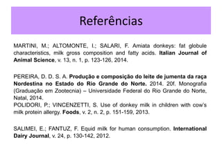 Referências
MARTINI, M.; ALTOMONTE, I.; SALARI, F. Amiata donkeys: fat globule
characteristics, milk gross composition and fatty acids. Italian Journal of
Animal Science, v. 13, n. 1, p. 123-126, 2014.
PEREIRA, D. D. S. A. Produção e composição do leite de jumenta da raça
Nordestina no Estado do Rio Grande do Norte. 2014. 20f. Monografia
(Graduação em Zootecnia) – Universidade Federal do Rio Grande do Norte,
Natal, 2014.
POLIDORI, P.; VINCENZETTI, S. Use of donkey milk in children with cow’s
milk protein allergy. Foods, v. 2, n. 2, p. 151-159, 2013.
SALIMEI, E.; FANTUZ, F. Equid milk for human consumption. International
Dairy Journal, v. 24, p. 130-142, 2012.
 